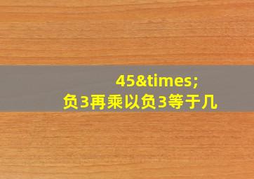 45×负3再乘以负3等于几