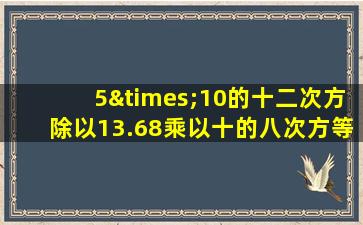 5×10的十二次方除以13.68乘以十的八次方等于几