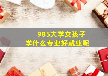 985大学女孩子学什么专业好就业呢