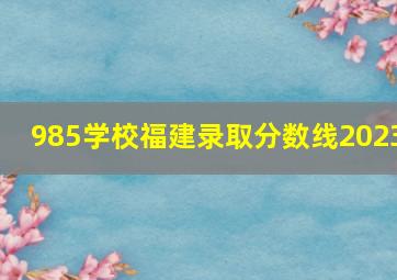 985学校福建录取分数线2023