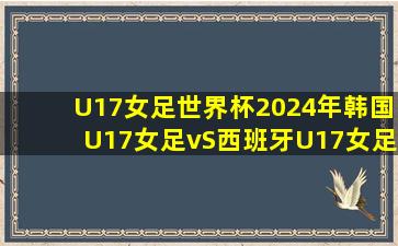 U17女足世界杯2024年韩国U17女足vS西班牙U17女足