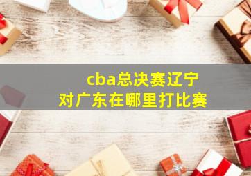 cba总决赛辽宁对广东在哪里打比赛