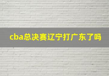 cba总决赛辽宁打广东了吗