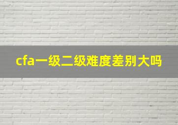 cfa一级二级难度差别大吗