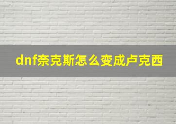 dnf奈克斯怎么变成卢克西