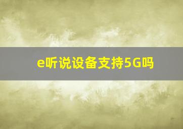 e听说设备支持5G吗