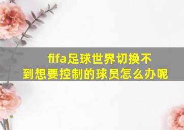 fifa足球世界切换不到想要控制的球员怎么办呢