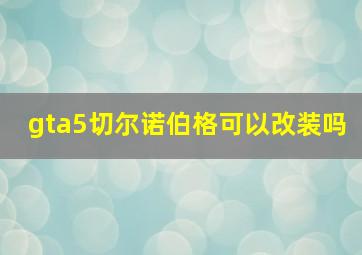 gta5切尔诺伯格可以改装吗