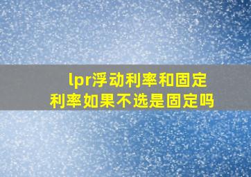 lpr浮动利率和固定利率如果不选是固定吗