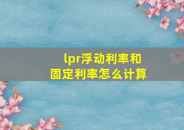 lpr浮动利率和固定利率怎么计算