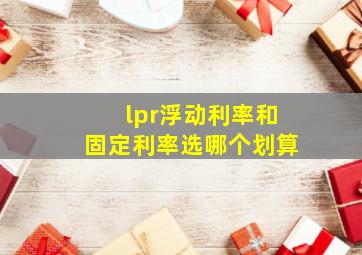 lpr浮动利率和固定利率选哪个划算