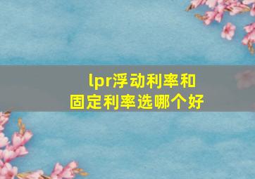 lpr浮动利率和固定利率选哪个好