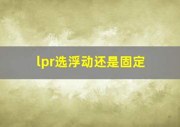 lpr选浮动还是固定