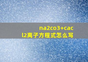 na2co3+cacl2离子方程式怎么写