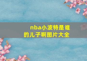 nba小波特是谁的儿子啊图片大全