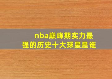 nba巅峰期实力最强的历史十大球星是谁