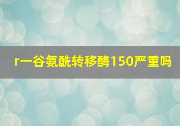 r一谷氨酰转移酶150严重吗