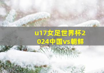 u17女足世界杯2024中国vs朝鲜