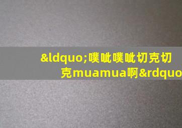 “噗呲噗呲切克切克muamua啊”