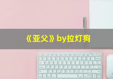 《亚父》by拉灯狗