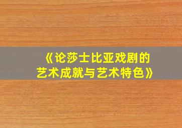 《论莎士比亚戏剧的艺术成就与艺术特色》