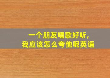 一个朋友唱歌好听,我应该怎么夸他呢英语