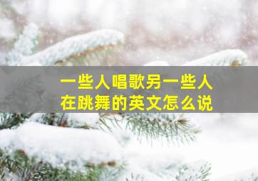 一些人唱歌另一些人在跳舞的英文怎么说