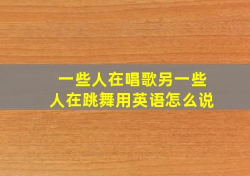 一些人在唱歌另一些人在跳舞用英语怎么说