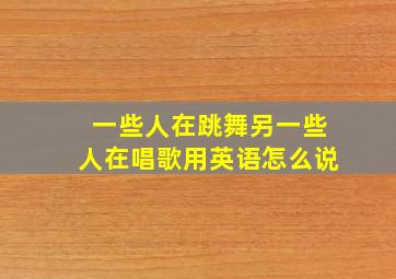 一些人在跳舞另一些人在唱歌用英语怎么说