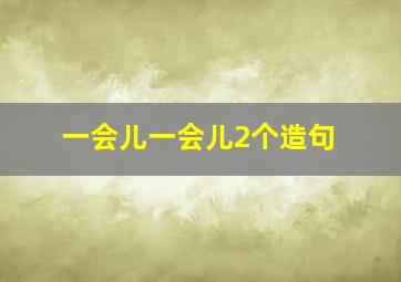 一会儿一会儿2个造句