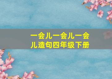 一会儿一会儿一会儿造句四年级下册