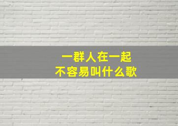 一群人在一起不容易叫什么歌