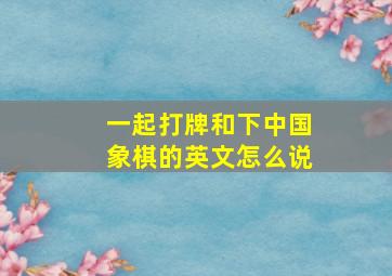 一起打牌和下中国象棋的英文怎么说