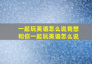 一起玩英语怎么说我想和你一起玩英语怎么说