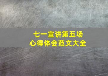 七一宣讲第五场心得体会范文大全