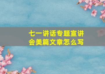 七一讲话专题宣讲会美篇文章怎么写