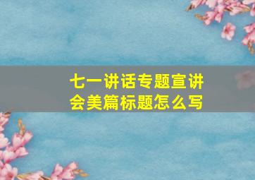 七一讲话专题宣讲会美篇标题怎么写