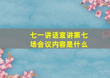 七一讲话宣讲第七场会议内容是什么