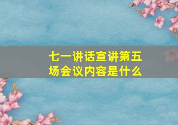 七一讲话宣讲第五场会议内容是什么