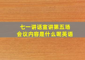 七一讲话宣讲第五场会议内容是什么呢英语