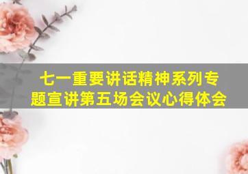 七一重要讲话精神系列专题宣讲第五场会议心得体会