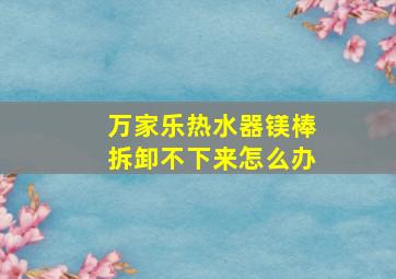 万家乐热水器镁棒拆卸不下来怎么办