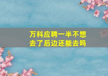 万科应聘一半不想去了后边还能去吗