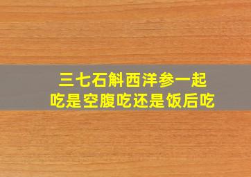 三七石斛西洋参一起吃是空腹吃还是饭后吃