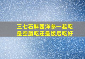 三七石斛西洋参一起吃是空腹吃还是饭后吃好