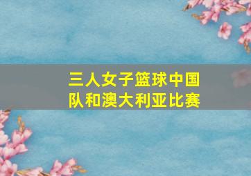 三人女子篮球中国队和澳大利亚比赛