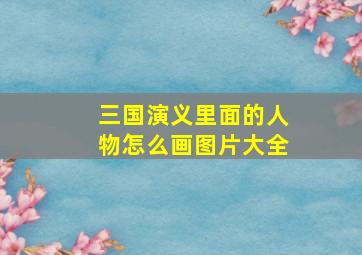 三国演义里面的人物怎么画图片大全