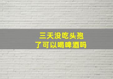 三天没吃头孢了可以喝啤酒吗