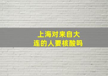 上海对来自大连的人要核酸吗