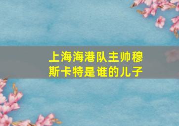 上海海港队主帅穆斯卡特是谁的儿子